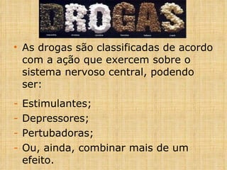 As drogas são classificadas de acordo com a ação que exercem sobre o sistema nervoso central, podendo ser: Estimulantes; Depressores; Pertubadoras; Ou, ainda, combinar mais de um efeito.  