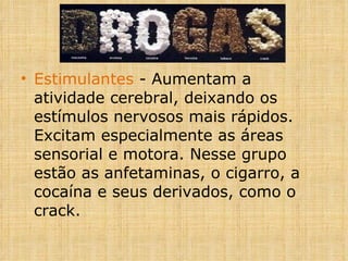Estimulantes  - Aumentam a atividade cerebral, deixando os estímulos nervosos mais rápidos. Excitam especialmente as áreas sensorial e motora. Nesse grupo estão as anfetaminas, o cigarro, a cocaína e seus derivados, como o crack. 