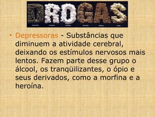 Depressoras  - Substâncias que diminuem a atividade cerebral, deixando os estímulos nervosos mais lentos. Fazem parte desse grupo o álcool, os tranqüilizantes, o ópio e seus derivados, como a morfina e a heroína. 