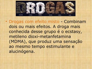 Drogas com efeito misto  - Combinam dois ou mais efeitos. A droga mais conhecida desse grupo é o ecstasy, metileno dioxi-metanfetamina (MDMA), que produz uma sensação ao mesmo tempo estimulante e alucinógena. 
