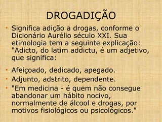 DROGADIÇÃO Significa adição a drogas, conforme o Dicionário Aurélio século XXI. Sua etimologia tem a seguinte explicação: "Adicto, do latim addictu, é um adjetivo, que significa: Afeiçoado, dedicado, apegado. Adjunto, adstrito, dependente. "Em medicina - é quem não consegue abandonar um hábito nocivo, normalmente de álcool e drogas, por motivos fisiológicos ou psicológicos." 
