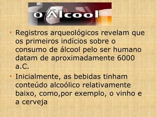 Registros arqueológicos revelam que os primeiros indícios sobre o consumo de álcool pelo ser humano datam de aproximadamente 6000 a.C. Inicialmente, as bebidas tinham conteúdo alcoólico relativamente baixo, como,por exemplo, o vinho e a cerveja 