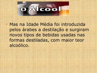 Mas na Idade Média foi introduzida pelos árabes a destilação e surgiram novos tipos de bebidas usadas nas formas destiladas, com maior teor alcoólico.  