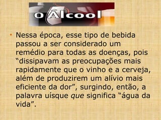 Nessa época, esse tipo de bebida passou a ser considerado um remédio para todas as doenças, pois “dissipavam as preocupações mais rapidamente que o vinho e a cerveja, além de produzirem um alívio mais eficiente da dor”, surgindo, então, a palavra uísque  que  significa “água da vida”. 