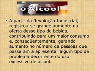 A partir da Revolução Industrial, registrou-se grande aumento na oferta desse tipo de bebida, contribuindo para um maior consumo e, conseqüentemente, gerando aumento no número de pessoas que passaram a apresentar algum tipo de problema decorrente do uso excessivo de álcool. 