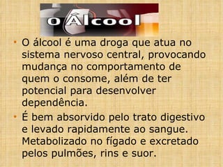 O álcool é uma droga que atua no sistema nervoso central, provocando mudança no comportamento de quem o consome, além de ter potencial para desenvolver dependência. É bem absorvido pelo trato digestivo e levado rapidamente ao sangue. Metabolizado no fígado e excretado pelos pulmões, rins e suor. 