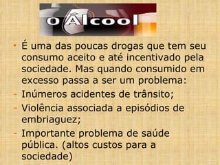 É uma das poucas drogas que tem seu consumo aceito e até incentivado pela sociedade. Mas quando consumido em excesso passa a ser um problema: Inúmeros acidentes de trânsito; Violência associada a episódios de embriaguez; Importante problema de saúde pública. (altos custos para a sociedade) 