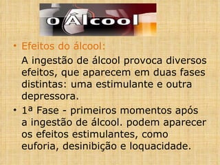 Efeitos do álcool: A ingestão de álcool provoca diversos efeitos, que aparecem em duas fases distintas: uma estimulante e outra depressora. 1ª Fase - primeiros momentos após a ingestão de álcool. podem aparecer os efeitos estimulantes, como euforia, desinibição e loquacidade. 