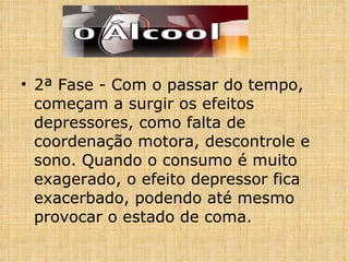 2ª Fase - Com o passar do tempo, começam a surgir os efeitos depressores, como falta de coordenação motora, descontrole e sono. Quando o consumo é muito exagerado, o efeito depressor fica exacerbado, podendo até mesmo provocar o estado de coma. 