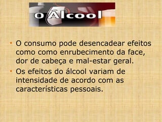 O consumo pode desencadear efeitos como como enrubecimento da face, dor de cabeça e mal-estar geral. Os efeitos do álcool variam de intensidade de acordo com as características pessoais. 