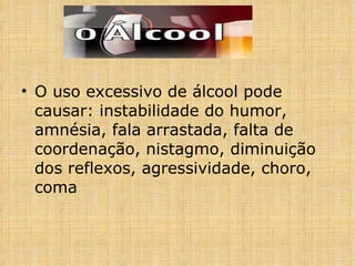 O uso excessivo de álcool pode causar: instabilidade do humor, amnésia, fala arrastada, falta de coordenação, nistagmo, diminuição dos reflexos, agressividade, choro, coma 