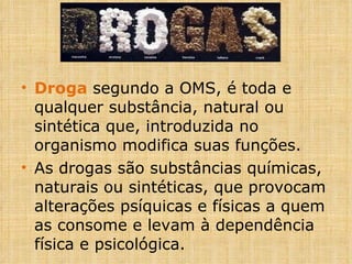Droga  segundo a OMS, é toda e qualquer substância, natural ou sintética que, introduzida no organismo modifica suas funções. As drogas são substâncias químicas, naturais ou sintéticas, que provocam alterações psíquicas e físicas a quem as consome e levam à dependência física e psicológica. 
