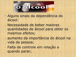 Alguns sinais da dependência do álcool: Necessidade de beber maiores quantidades de álcool para obter os mesmos efeitos; aumento da importância do álcool na vida da pessoa; Falta de controle em relação a quando parar; 