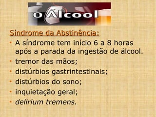 Síndrome da Abstinência: A síndrome tem início 6 a 8 horas após a parada da ingestão de álcool. tremor das mãos; distúrbios gastrintestinais; distúrbios do sono; inquietação geral; delirium tremens. 