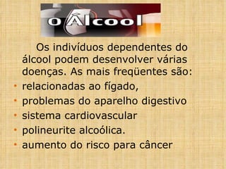 Os indivíduos dependentes do álcool podem desenvolver várias doenças. As mais freqüentes são:  relacionadas ao fígado,  problemas do aparelho digestivo sistema cardiovascular polineurite alcoólica. aumento do risco para câncer 