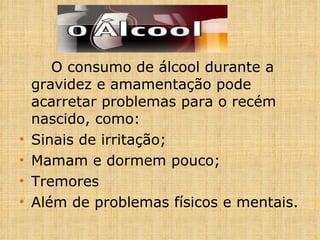 O consumo de álcool durante a gravidez e amamentação pode acarretar problemas para o recém nascido, como: Sinais de irritação; Mamam e dormem pouco; Tremores Além de problemas físicos e mentais. 