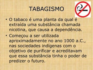 O tabaco é uma planta da qual é extraída uma substância chamada nicotina, que causa a dependência. Começou a ser utilizada aproximadamente no ano 1000 a.C., nas sociedades indígenas com o objetivo de purificar e acreditavam que essa substância tinha o poder de predizer o futuro. TABAGISMO 
