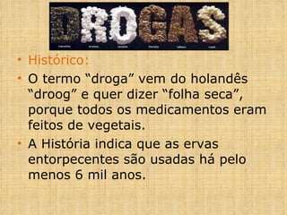 Histórico: O termo “droga” vem do holandês “droog” e quer dizer “folha seca”, porque todos os medicamentos eram feitos de vegetais. A História indica que as ervas entorpecentes são usadas há pelo menos 6 mil anos. 