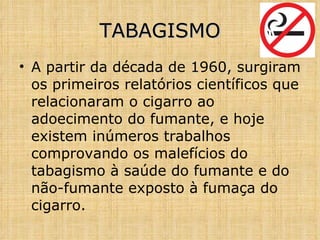 A partir da década de 1960, surgiram os primeiros relatórios científicos que relacionaram o cigarro ao adoecimento do fumante, e hoje existem inúmeros trabalhos comprovando os malefícios do tabagismo à saúde do fumante e do não-fumante exposto à fumaça do cigarro. TABAGISMO 