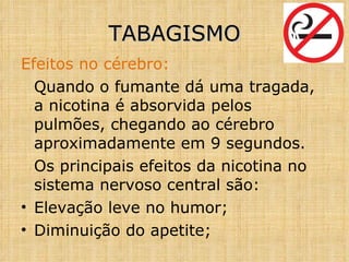 Efeitos no cérebro: Quando o fumante dá uma tragada, a nicotina é absorvida pelos pulmões, chegando ao cérebro aproximadamente em 9 segundos. Os principais efeitos da nicotina no sistema nervoso central são: Elevação leve no humor; Diminuição do apetite; TABAGISMO 
