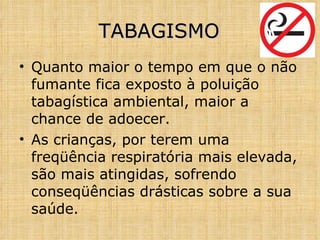 Quanto maior o tempo em que o não fumante fica exposto à poluição tabagística ambiental, maior a chance de adoecer. As crianças, por terem uma freqüência respiratória mais elevada, são mais atingidas, sofrendo conseqüências drásticas sobre a sua saúde. TABAGISMO 