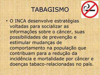 O INCA desenvolve estratégias voltadas para socializar as informações sobre o câncer, suas possibilidades de prevenção e estimular mudanças de comportamento na população que contribuam para a redução da incidência e mortalidade por câncer e doenças tabaco-relacionadas no país. TABAGISMO 