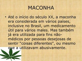 Até o início do século XX, a maconha era considerada em vários países, inclusive no Brasil, um medicamento útil para vários males. Mas também já era utilizada para fins não-médicos por pessoas desejosas de sentir “coisas diferentes”, ou mesmo que a utilizavam abusivamente. MACONHA 