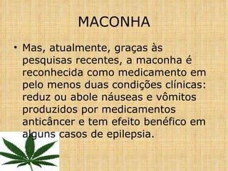 Mas, atualmente, graças às pesquisas recentes, a maconha é reconhecida como medicamento em pelo menos duas condições clínicas: reduz ou abole náuseas e vômitos produzidos por medicamentos anticâncer e tem efeito benéfico em alguns casos de epilepsia. MACONHA 