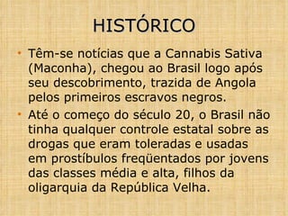 HISTÓRICO Têm-se notícias que a Cannabis Sativa (Maconha), chegou ao Brasil logo após seu descobrimento, trazida de Angola pelos primeiros escravos negros. Até o começo do século 20, o Brasil não tinha qualquer controle estatal sobre as drogas que eram toleradas   e usadas em prostíbulos freqüentados por jovens das classes média e alta, filhos da oligarquia da República Velha. 