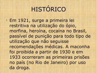 HISTÓRICO Em 1921, surge a primeira lei restritiva na utilização do ópio, morfina, heroína, cocaína no Brasil, passível de punição para todo tipo de utilização que não seguisse recomendações médicas. A maconha foi proibida a partir de 1930 e em 1933 ocorreram as primeiras prisões no país (no Rio de Janeiro) por uso da droga. 