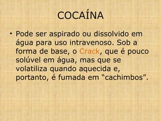 Pode ser aspirado ou dissolvido em água para uso intravenoso. Sob a forma de base, o  Crack , que é pouco solúvel em água, mas que se volatiliza quando aquecida e, portanto, é fumada em “cachimbos”.  COCAÍNA 