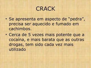 CRACK Se apresenta em aspecto de “pedra”, precisa ser aquecido e fumado em cachimbos. Cerca de 5 vezes mais potente que a cocaína, e mais barata que as outras drogas, tem sido cada vez mais utilizado 