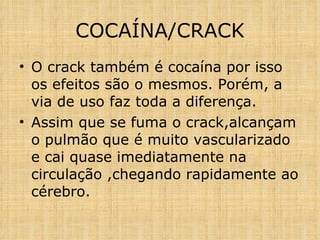 COCAÍNA/CRACK O crack também é cocaína por isso os efeitos são o mesmos. Porém, a via de uso faz toda a diferença.  Assim que se fuma o crack,alcançam o pulmão que é muito vascularizado e cai quase imediatamente na circulação ,chegando rapidamente ao cérebro. 