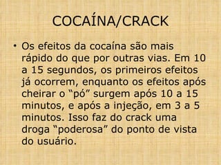 Os efeitos da cocaína são mais rápido do que por outras vias. Em 10 a 15 segundos, os primeiros efeitos já ocorrem, enquanto os efeitos após cheirar o “pó” surgem após 10 a 15 minutos, e após a injeção, em 3 a 5 minutos. Isso faz do crack uma droga “poderosa” do ponto de vista do usuário. COCAÍNA/CRACK 