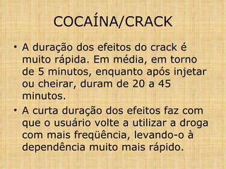 A duração dos efeitos do crack é muito rápida. Em média, em torno de 5 minutos, enquanto após injetar ou cheirar, duram de 20 a 45 minutos.  A curta duração dos efeitos faz com que o usuário volte a utilizar a droga com mais freqüência, levando-o à dependência muito mais rápido. COCAÍNA/CRACK 