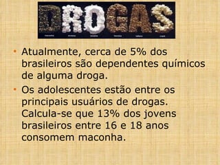 Atualmente, cerca de 5% dos brasileiros são dependentes químicos de alguma droga. Os adolescentes estão entre os principais usuários de drogas. Calcula-se que 13% dos jovens brasileiros entre 16 e 18 anos consomem maconha. 