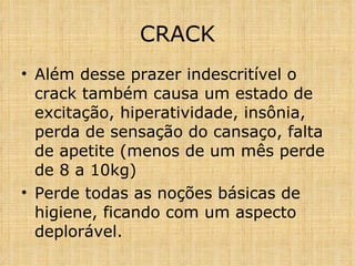 Além desse prazer indescritível o crack também causa um estado de excitação, hiperatividade, insônia, perda de sensação do cansaço, falta de apetite (menos de um mês perde de 8 a 10kg) Perde todas as noções básicas de higiene, ficando com um aspecto deplorável. CRACK 
