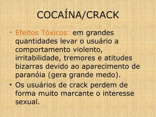 Efeitos Tóxicos:  em grandes quantidades levar o usuário a comportamento violento, irritabilidade, tremores e atitudes bizarras devido ao aparecimento de paranóia (gera grande medo). Os usuários de crack perdem de forma muito marcante o interesse sexual. COCAÍNA/CRACK 