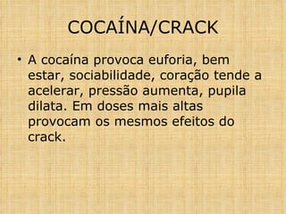 A cocaína provoca euforia, bem estar, sociabilidade, coração tende a acelerar, pressão aumenta, pupila dilata. Em doses mais altas provocam os mesmos efeitos do crack. COCAÍNA/CRACK 