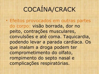 Efeitos provocados em outras partes do corpo:  visão borrada, dor no peito, contrações musculares, convulsões e até coma. Taquicardia, podendo levar a parada cardíaca. Os que inalam a droga podem ter comprometimento do olfato, rompimento do septo nasal e complicações respiratórias.  COCAÍNA/CRACK 