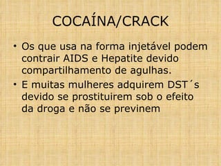 Os que usa na forma injetável podem contrair AIDS e Hepatite devido compartilhamento de agulhas. E muitas mulheres adquirem DST´s devido se prostituirem sob o efeito da droga e não se previnem COCAÍNA/CRACK 