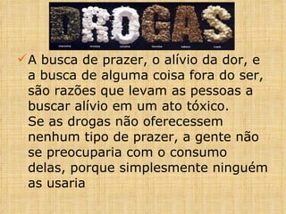 ÁLCOOL A busca de prazer, o alívio da dor, e a busca de alguma coisa fora do ser, são razões que levam as pessoas a buscar alívio em um ato tóxico. Se as drogas não oferecessem nenhum tipo de prazer, a gente não se preocuparia com o consumo delas, porque simplesmente ninguém as usaria 