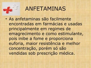 As anfetaminas são facilmente encontradas em farmácias e usadas principalmente em regimes de emagrecimento e como estimulante, pois inibe a fome e proporciona euforia, maior resistência e melhor concentração, porém só são vendidas sob prescrição médica. ANFETAMINAS 