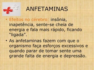 Efeitos no cérebro:  insônia, inapetência, sente-se cheia de energia e fala mais rápido, ficando “ligada”. As anfetaminas fazem com que o organismo faça esforços excessivos e quando parar de tomar sente uma grande falta de energia e depressão. ANFETAMINAS 