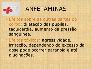 Efeitos sobre as outras partes do corpo:  dilatação das pupilas, taquicardia, aumento da pressão sanguínea. Efeitos tóxicos:  agressividade, irritação, dependendo do excesso da dose pode ocorrer paranóia e até alucinações. ANFETAMINAS 