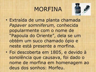 MORFINA Extraída de uma planta chamada  Papaver somniferum,  conhecida popularmente com o nome de “Papoula do Oriente”, dela se um obtém um suco chamado ópio e neste está presente a morfina. Foi descoberta em 1805, e devido à sonolência que causava, foi dado o nome de morfina em homenagem ao deus dos sonhos: Morfeu.  