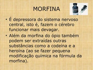 É depressora do sistema nervoso central, isto é, fazem o cérebro funcionar mais devagar. Além da morfina do ópio também podem ser extraídas outras substâncias como a codeína e a heroína (ao se fazer pequena modificação química na fórmula da morfina).  MORFINA 
