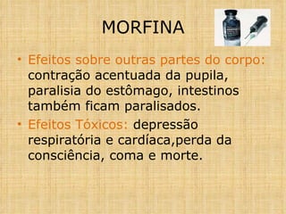 Efeitos sobre outras partes do corpo:  contração acentuada da pupila, paralisia do estômago, intestinos também ficam paralisados. Efeitos Tóxicos:  depressão respiratória e cardíaca,perda da  consciência, coma e morte. MORFINA 