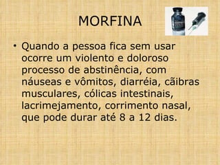 Quando a pessoa fica sem usar ocorre um violento e doloroso processo de abstinência, com náuseas e vômitos, diarréia, cãibras musculares, cólicas intestinais, lacrimejamento, corrimento nasal, que pode durar até 8 a 12 dias. MORFINA 