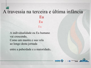 A travessia na terceira e última infância
Eu
Eu
Eu
A individualidade ou Eu humano
vai crescendo,
Como um mastro e sua vela
ao longo desta jornada
entre a puberdade e a maioridade.
 